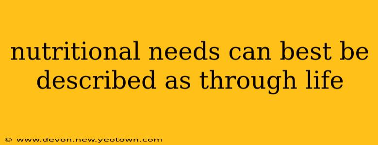 nutritional needs can best be described as through life